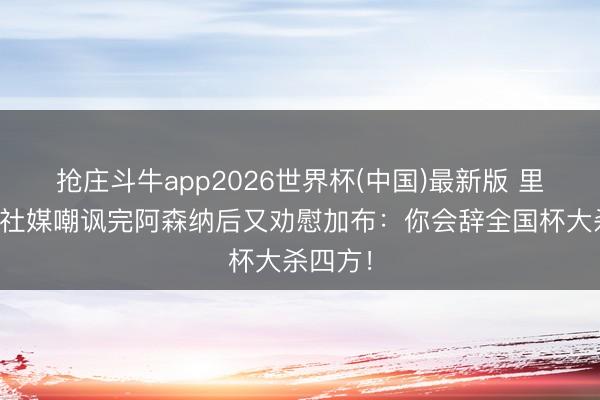 抢庄斗牛app2026世界杯(中国)最新版 里沙利松社媒嘲讽完阿森纳后又劝慰加布:你会辞全国杯大杀四方!
