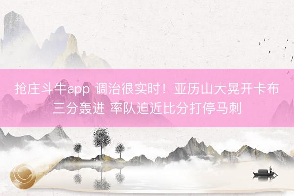 抢庄斗牛app 调治很实时！亚历山大晃开卡布三分轰进 率队迫近比分打停马刺