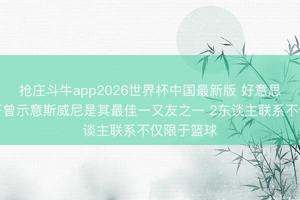 抢庄斗牛app2026世界杯中国最新版 好意思记：字母哥曾示意斯威尼是其最佳一又友之一 2东谈主联系不仅限于篮球