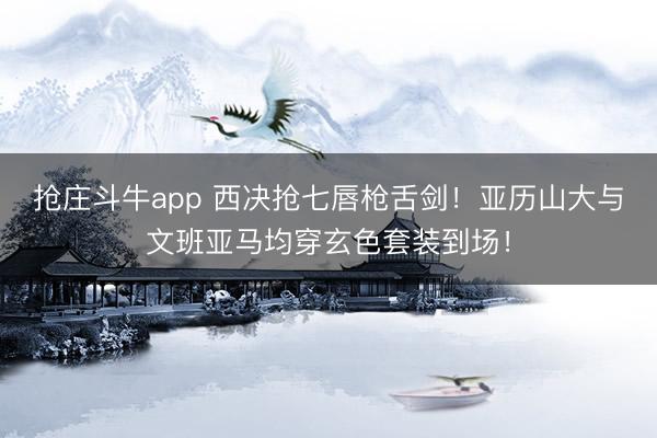 抢庄斗牛app 西决抢七唇枪舌剑！亚历山大与文班亚马均穿玄色套装到场！