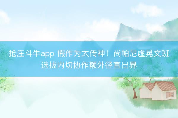 抢庄斗牛app 假作为太传神！尚帕尼虚晃文班选拔内切协作额外径直出界