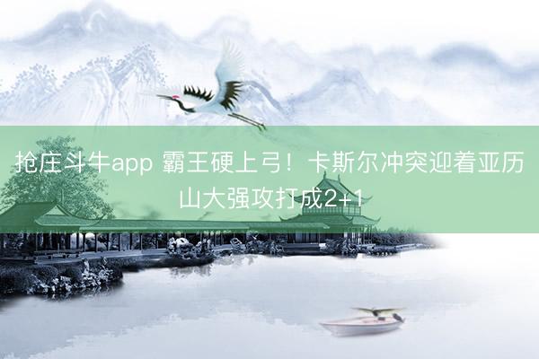 抢庄斗牛app 霸王硬上弓！卡斯尔冲突迎着亚历山大强攻打成2+1