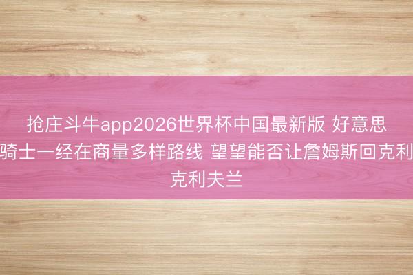 抢庄斗牛app2026世界杯中国最新版 好意思记：骑士一经在商量多样路线 望望能否让詹姆斯回克利夫兰