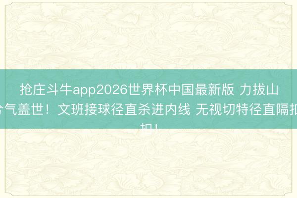 抢庄斗牛app2026世界杯中国最新版 力拔山兮气盖世！文班接球径直杀进内线 无视切特径直隔扣！