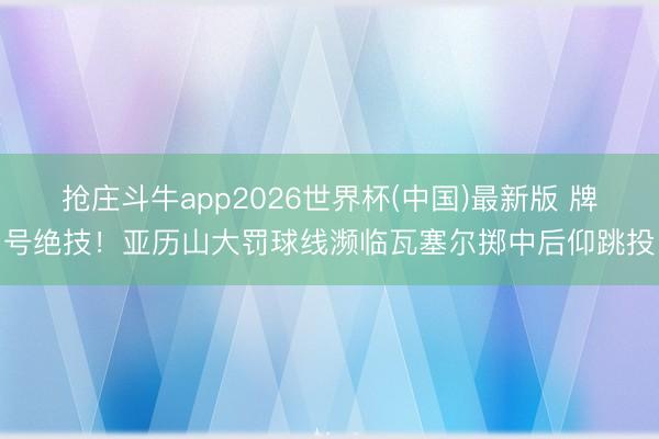 抢庄斗牛app2026世界杯(中国)最新版 牌号绝技！亚历山大罚球线濒临瓦塞尔掷中后仰跳投