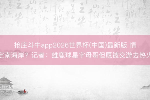 抢庄斗牛app2026世界杯(中国)最新版 情定南海岸？记者：雄鹿球星字母哥但愿被交游去热火
