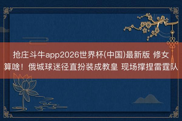 抢庄斗牛app2026世界杯(中国)最新版 修女算啥！俄城球迷径直扮装成教皇 现场撑捏雷霆队