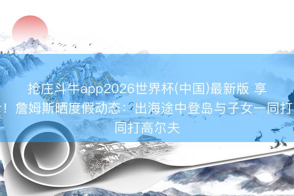 抢庄斗牛app2026世界杯(中国)最新版 享受生计！詹姆斯晒度假动态：出海途中登岛与子女一同打高尔夫