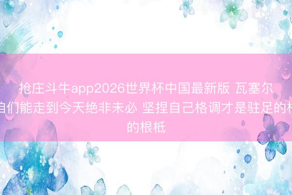 抢庄斗牛app2026世界杯中国最新版 瓦塞尔:咱们能走到今天绝非未必 坚捏自己格调才是驻足的根柢