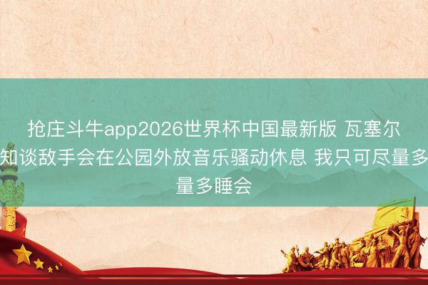 抢庄斗牛app2026世界杯中国最新版 瓦塞尔：我知谈敌手会在公园外放音乐骚动休息 我只可尽量多睡会