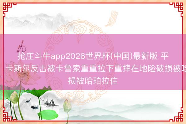 抢庄斗牛app2026世界杯(中国)最新版 平方犯规！卡斯尔反击被卡鲁索重重拉下重摔在地险破损被哈珀拉住