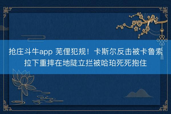 抢庄斗牛app 芜俚犯规！卡斯尔反击被卡鲁索拉下重摔在地陡立拦被