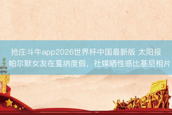 抢庄斗牛app2026世界杯中国最新版 太阳报：帕尔默女友在戛纳度假，社媒晒性感比基尼相片