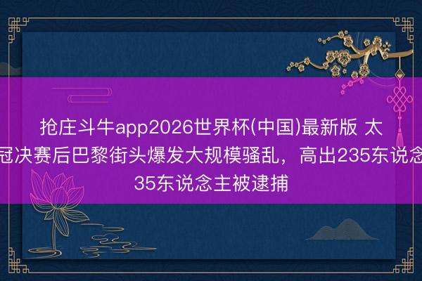 抢庄斗牛app2026世界杯(中国)最新版 太阳报：欧冠决赛后巴黎街头爆发大规模骚乱，高出235东说念主被逮捕