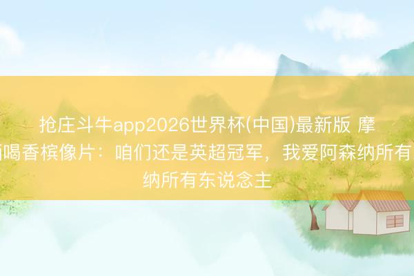 抢庄斗牛app2026世界杯(中国)最新版 摩根社媒晒喝香槟像片：咱们还是英超冠军，我爱阿森纳所有东说念主