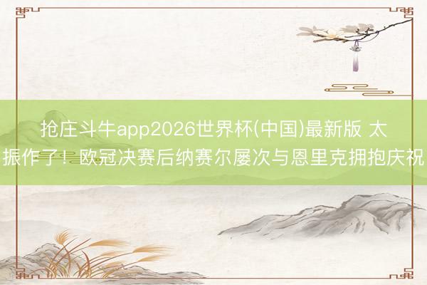抢庄斗牛app2026世界杯(中国)最新版 太振作了！欧冠决赛后纳赛尔屡次与恩里克拥抱庆祝