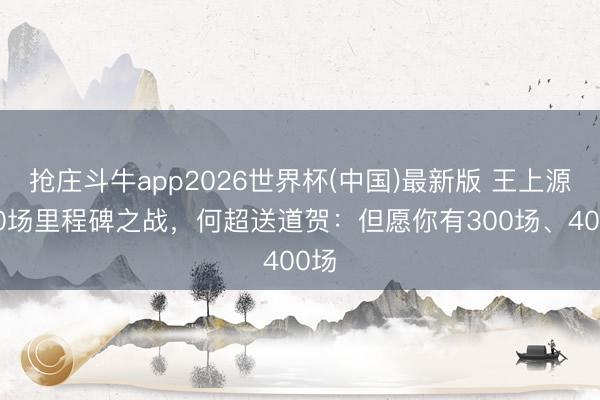 抢庄斗牛app2026世界杯(中国)最新版 王上源200场里程碑之战，何超送道贺：但愿你有300场、400场