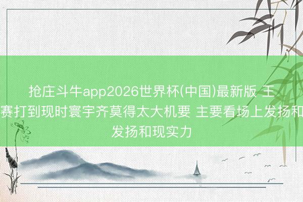 抢庄斗牛app2026世界杯(中国)最新版 王博:比赛打到现时寰宇齐莫得太大机要 主要看场上发扬和现实力