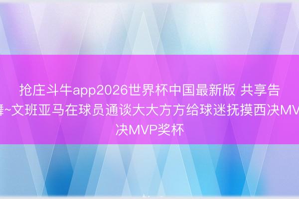 抢庄斗牛app2026世界杯中国最新版 共享告捷鼓舞~文班亚马在球员通谈大大方方给球迷抚摸西决MVP奖杯