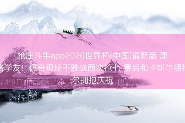 抢庄斗牛app2026世界杯(中国)最新版 康涅狄格学友！佩奇现场不雅战西决抢七 赛后和卡斯尔拥抱庆祝