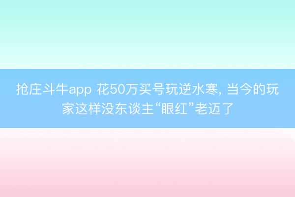 抢庄斗牛app 花50万买号玩逆水寒， 当今的玩家这样没东谈主“眼红”老迈了