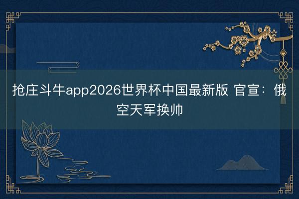 抢庄斗牛app2026世界杯中国最新版 官宣：俄空天军换帅