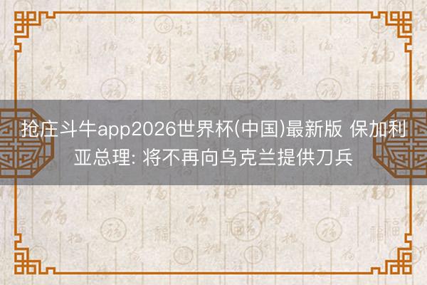 抢庄斗牛app2026世界杯(中国)最新版 保加利亚总理: 将不再向乌克兰提供刀兵