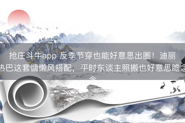 抢庄斗牛app 反季节穿也能好意思出圈!迪丽热巴这套慵懒风搭配,平时东谈主照搬也好意思瞻念