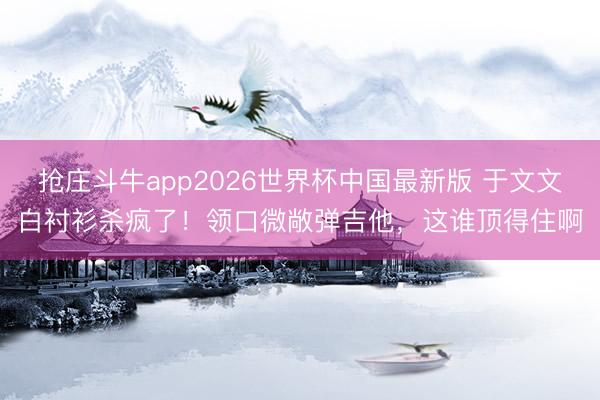 抢庄斗牛app2026世界杯中国最新版 于文文白衬衫杀疯了！领口微敞弹吉他，这谁顶得住啊