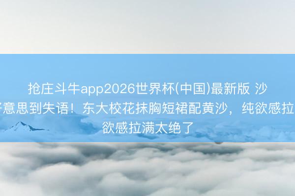 抢庄斗牛app2026世界杯(中国)最新版 沙漠写照好意思到失语！东大校花抹胸短裙配黄沙，纯欲感拉满太绝了