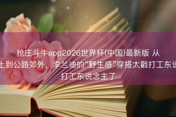 抢庄斗牛app2026世界杯(中国)最新版 从沙漠废土到公路郊外，李兰迪的“野生感”穿搭太戳打工东说念主了