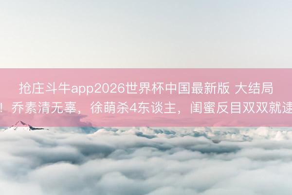抢庄斗牛app2026世界杯中国最新版 大结局!乔素清无辜,徐萌杀4东谈主,闺蜜反目双双就逮