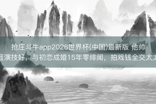抢庄斗牛app2026世界杯(中国)最新版 他帅且演技好，与初恋成婚15年零绯闻，拍戏钱全交太太
