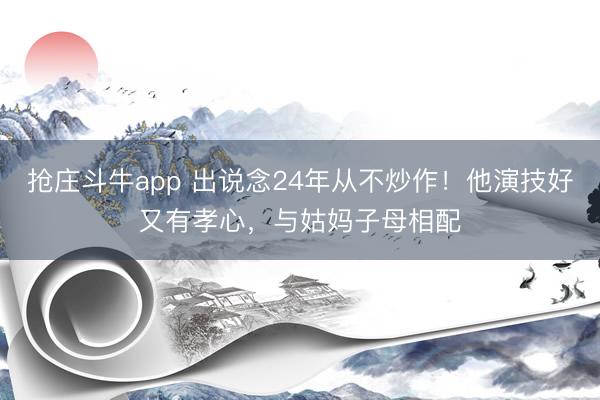 抢庄斗牛app 出说念24年从不炒作！他演技好又有孝心，与姑妈子母相配