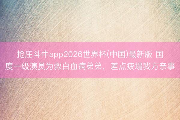 抢庄斗牛app2026世界杯(中国)最新版 国度一级演员为救白血病弟弟，差点疲塌我方亲事