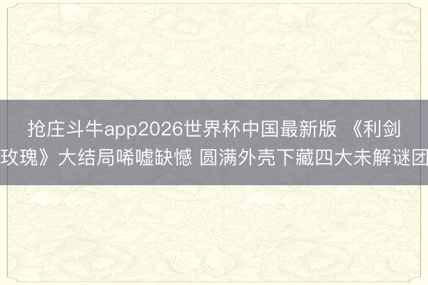 抢庄斗牛app2026世界杯中国最新版 《利剑玫瑰》大结局唏嘘缺憾 圆满外壳下藏四大未解谜团