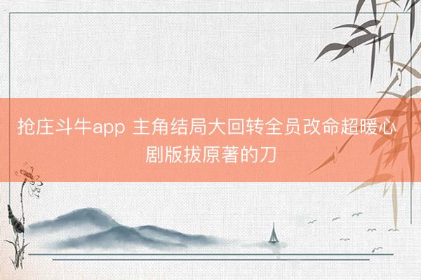 抢庄斗牛app 主角结局大回转全员改命超暖心 剧版拔原著的刀