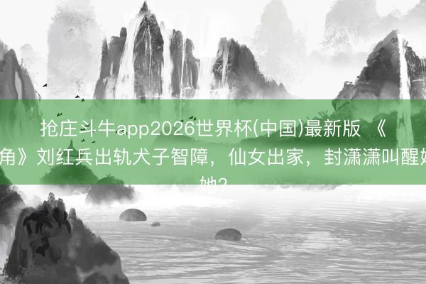 抢庄斗牛app2026世界杯(中国)最新版 《主角》刘红兵出轨犬子智障，仙女出家，封潇潇叫醒她？