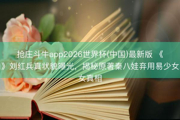 抢庄斗牛app2026世界杯(中国)最新版 《主角》刘红兵真状貌曝光，揭秘原著秦八娃弃用易少女真相