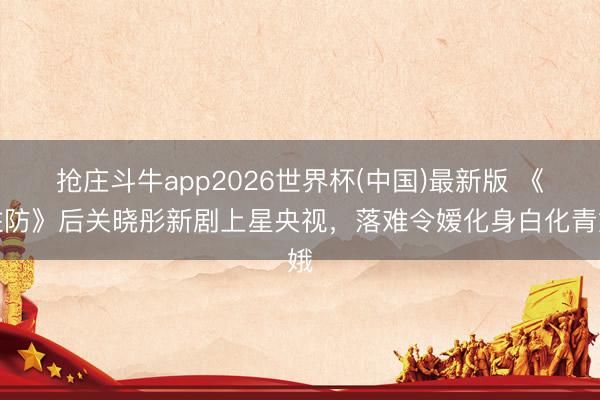 抢庄斗牛app2026世界杯(中国)最新版 《驻防》后关晓彤新剧上星央视，落难令嫒化身白化青娥