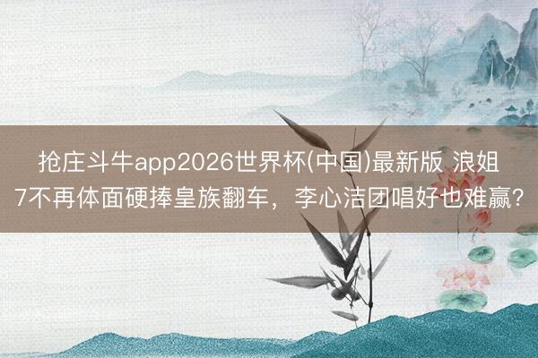 抢庄斗牛app2026世界杯(中国)最新版 浪姐7不再体面硬捧皇族翻车，李心洁团唱好也难赢？