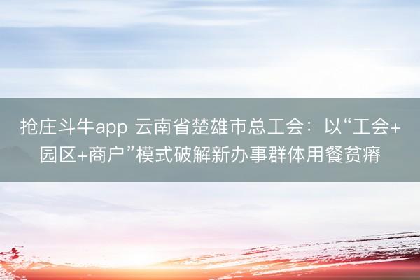 抢庄斗牛app 云南省楚雄市总工会：以“工会+园区+商户”模式破解新办事群体用餐贫瘠