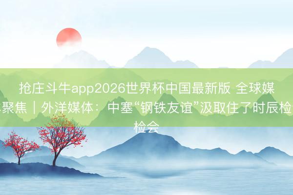 抢庄斗牛app2026世界杯中国最新版 全球媒体聚焦|外洋媒体:中塞“钢铁友谊”汲取住了时辰检会