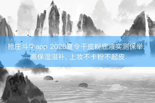 抢庄斗牛app 2026夏令干皮粉底液实测保举: 高保湿滋补， 上妆不卡粉不起皮