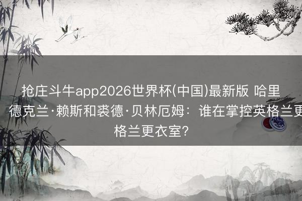 抢庄斗牛app2026世界杯(中国)最新版 哈里·凯恩、德克兰·赖斯和裘德·贝林厄姆:谁在掌控英格兰更衣室?
