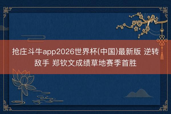 抢庄斗牛app2026世界杯(中国)最新版 逆转敌手 郑钦文成绩草地赛季首胜