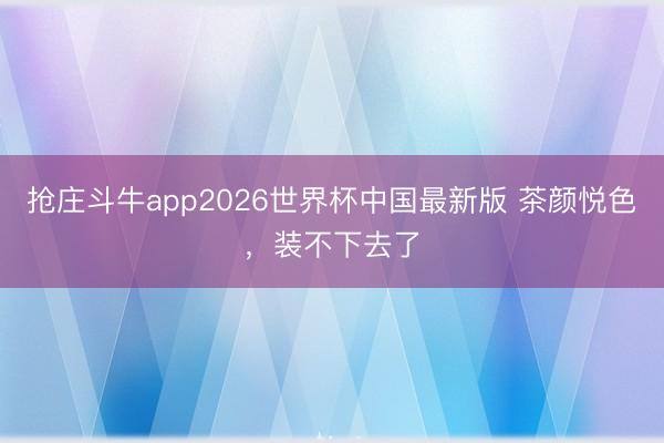 抢庄斗牛app2026世界杯中国最新版 茶颜悦色,装不下去了