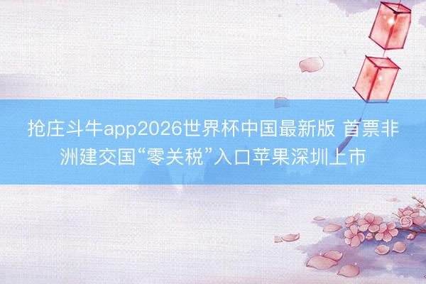 抢庄斗牛app2026世界杯中国最新版 首票非洲建交国“零关税”入口苹果深圳上市