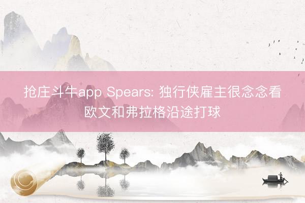 抢庄斗牛app Spears: 独行侠雇主很念念看欧文和弗拉格沿途打球